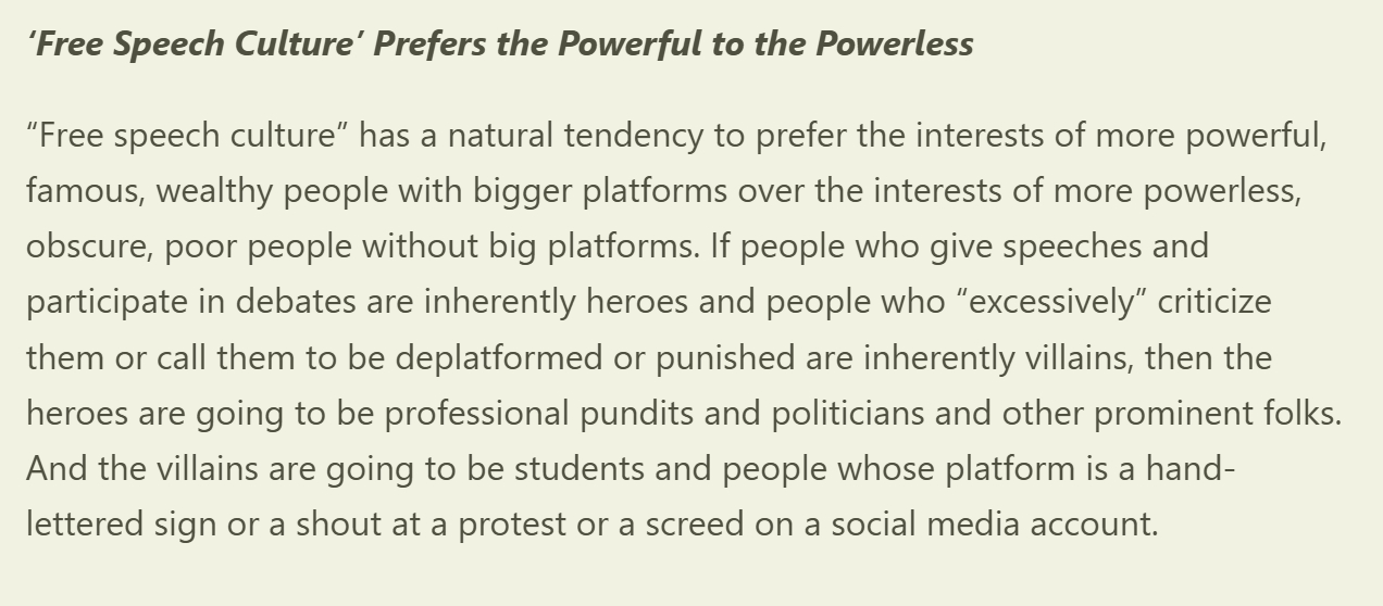 ‘Free Speech Culture’ Prefers the Powerful to the Powerless

“Free speech culture” has a natural tendency to prefer the interests of more powerful, famous, wealthy people with bigger platforms over the interests of more powerless, obscure, poor people without big platforms. If people who give speeches and participate in debates are inherently heroes and people who “excessively” criticize them or call them to be deplatformed or punished are inherently villains, then the heroes are going to be professional pundits and politicians and other prominent folks. And the villains are going to be students and people whose platform is a hand-lettered sign or a shout at a protest or a screed on a social media account.